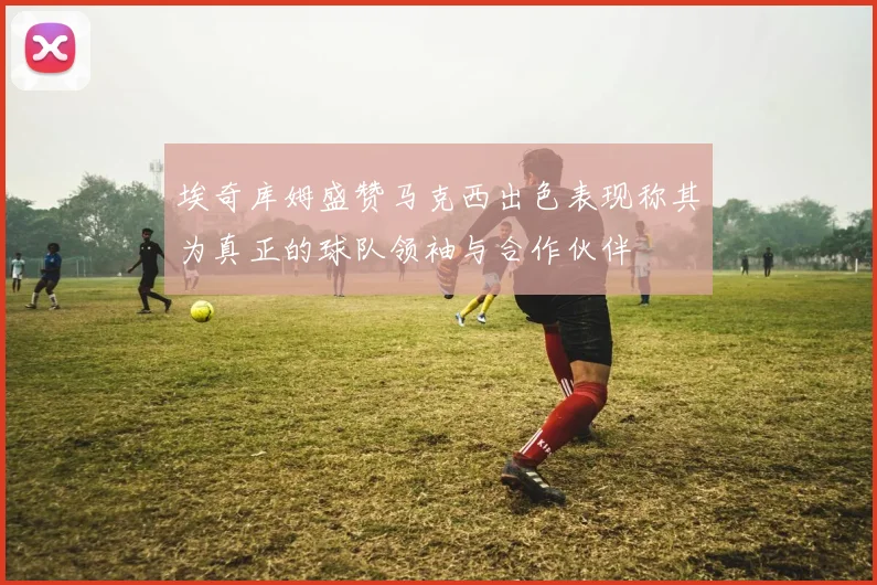 埃奇库姆盛赞马克西出色表现称其为真正的球队领袖与合作伙伴