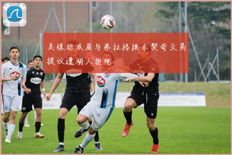 美媒称浓眉与弗拉格换东契奇交易提议遭湖人拒绝