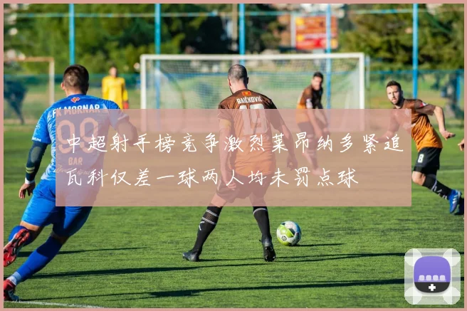 中超射手榜竞争激烈莱昂纳多紧追瓦科仅差一球两人均未罚点球
