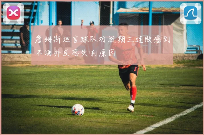 詹姆斯坦言球队对近期三连败感到不满并反思失利原因