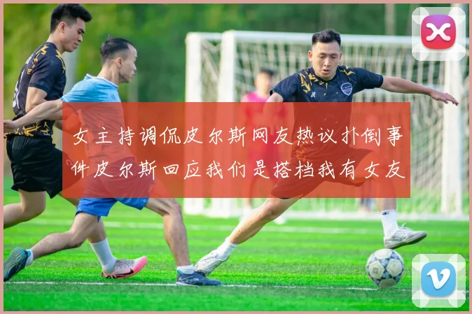 女主持调侃皮尔斯网友热议扑倒事件皮尔斯回应我们是搭档我有女友