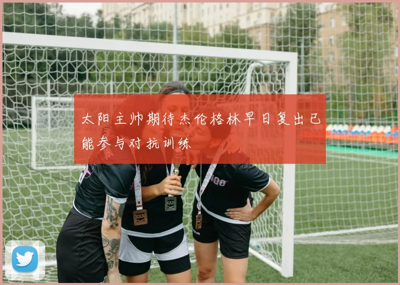 太阳主帅期待杰伦格林早日复出已能参与对抗训练