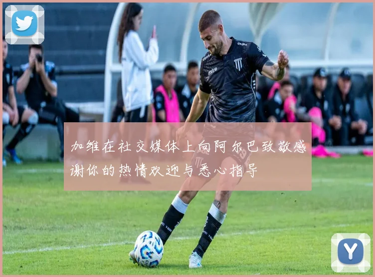 加维在社交媒体上向阿尔巴致敬感谢你的热情欢迎与悉心指导